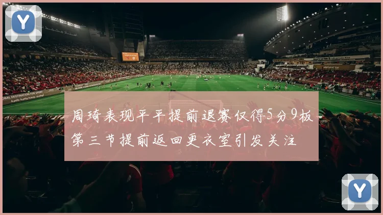 周琦表现平平提前退赛仅得5分9板第三节提前返回更衣室引发关注