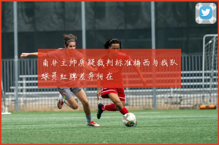 南非主帅质疑裁判标准梅西与我队球员红牌差异何在