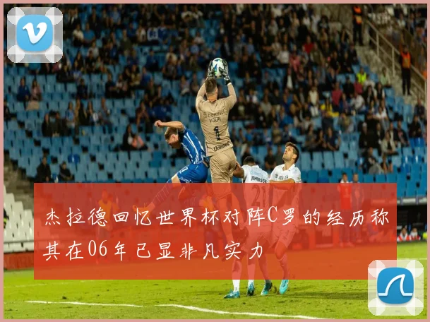 杰拉德回忆世界杯对阵C罗的经历称其在06年已显非凡实力