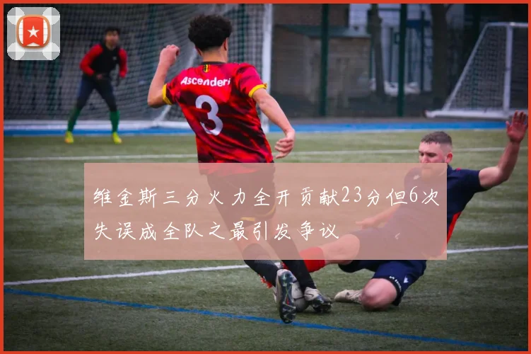 维金斯三分火力全开贡献23分但6次失误成全队之最引发争议