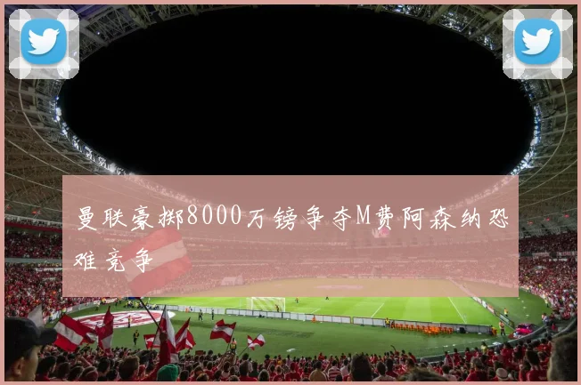 曼联豪掷8000万镑争夺M费阿森纳恐难竞争
