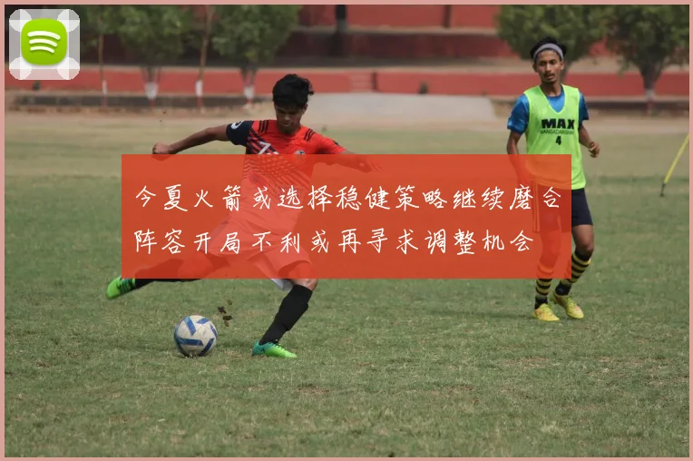 今夏火箭或选择稳健策略继续磨合阵容开局不利或再寻求调整机会