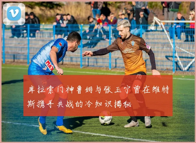 库拉索门神鲁姆与张玉宁曾在维特斯携手共战的冷知识揭秘