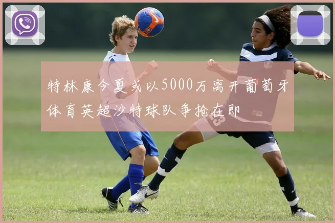 特林康今夏或以5000万离开葡萄牙体育英超沙特球队争抢在即