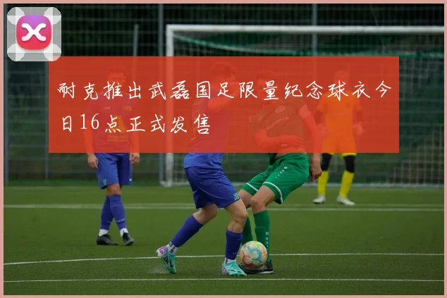 耐克推出武磊国足限量纪念球衣今日16点正式发售