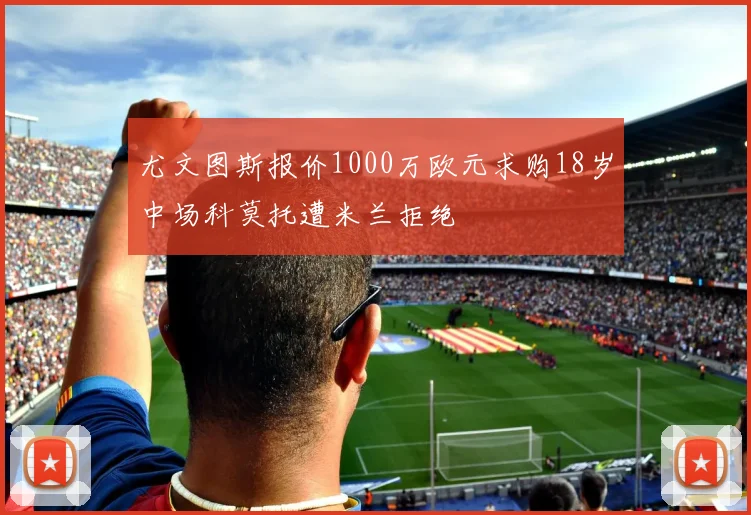尤文图斯报价1000万欧元求购18岁中场科莫托遭米兰拒绝