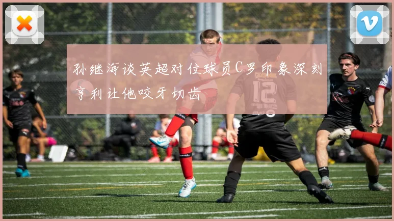 孙继海谈英超对位球员C罗印象深刻亨利让他咬牙切齿