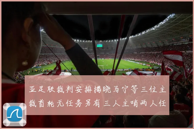 亚足联裁判安排揭晓马宁等三位主裁首轮无任务另有三人主哨两人任四官