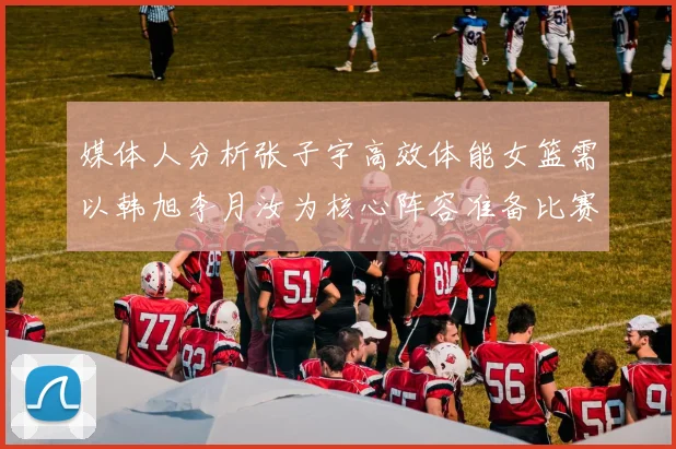 媒体人分析张子宇高效体能女篮需以韩旭李月汝为核心阵容准备比赛