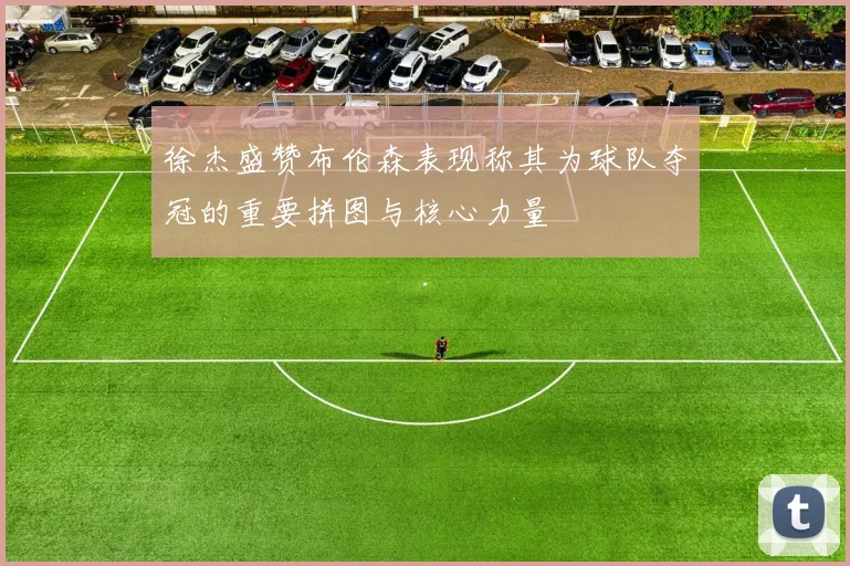 徐杰盛赞布伦森表现称其为球队夺冠的重要拼图与核心力量