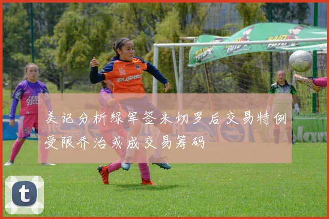美记分析绿军签米切罗后交易特例受限乔治或成交易筹码