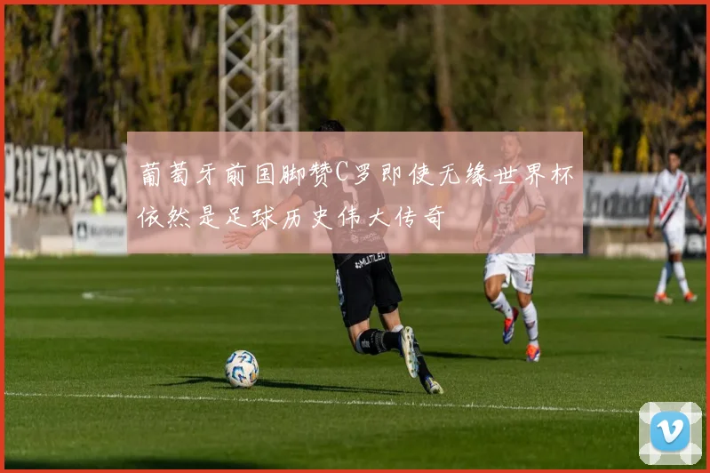 葡萄牙前国脚赞C罗即使无缘世界杯依然是足球历史伟大传奇