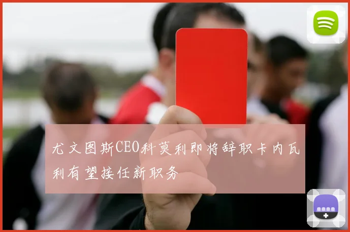 尤文图斯CEO科莫利即将辞职卡内瓦利有望接任新职务